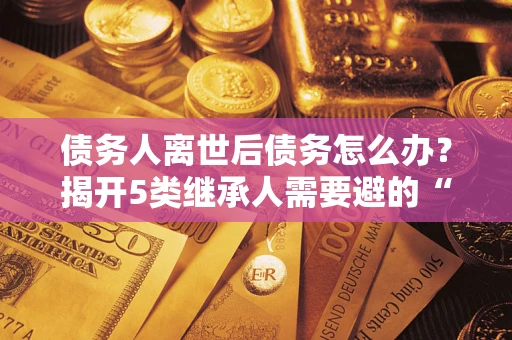 武汉债务人离世后债务怎么办？揭开5类继承人需要避的“坑”