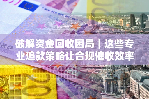 武汉破解资金回收困局｜这些专业追款策略让合规催收效率翻倍