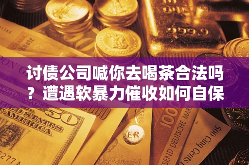 武汉讨债公司喊你去喝茶合法吗？遭遇软暴力催收如何自保？