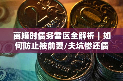 武汉离婚时债务雷区全解析｜如何防止被前妻/夫坑惨还债？