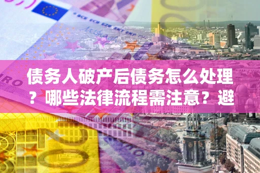 武汉债务人破产后债务怎么处理？哪些法律流程需注意？避免踩坑指南