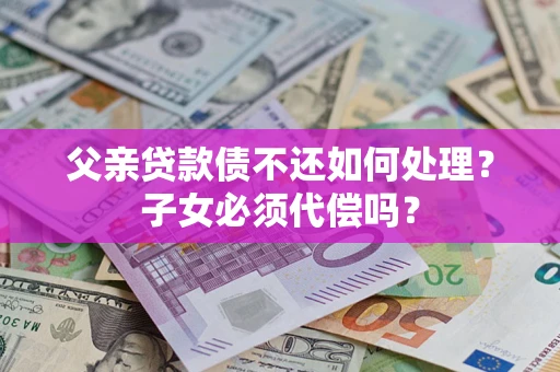 武汉父亲贷款债不还如何处理？子女必须代偿吗？
