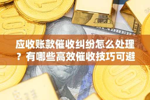 武汉应收账款催收纠纷怎么处理？有哪些高效催收技巧可避免坏账？