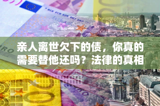 武汉亲人离世欠下的债，你真的需要替他还吗？法律的真相或许与你想的不一样